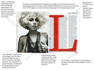 There is a large image
                                                                                                                                 Recognition of
used taking up one                   The colours represented with the magazine throughout are also being used on this            the artist in the
half of the double                   double page spread. The colours; Black, White and Red which are also used on the front      picture
page spread. This                    cover of ‘Q’ magazine, are also the colours being used on this double page spread.          therefore those
connotes that she is
                                                                                                                                 who aren’t as
the main issue and is
                                                                                                                                 familiar with
of great importance as
                                                                                                                                 the artist can
she is a well known
                                                                                                                                 identify her
music artist.
                                                                                                                                 from a glance.




  The a big letter ‘L’ being shown
                                                                 A drop capital is being
  on the page in red this colour
                                                                 used here which is a big
  connotes danger but also a
                                                                 capital letter which is in
  sense of romance and sexual                                                                   The ‘Q’ logo is in the bottom on the bottom of
                                                                 bold and a much larger
  romance. The connotation of                                                                   the make which helps make recognition of this
                                                                 font which allows it to
  sexual romance is reinforced in                                                               magazine.
                                                                 stand out.
  the image with her hands
  being on her breasts.
 