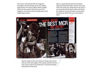 The colours represented with the magazine                     Here is a quote being used from the band
throughout are also being used on this double                 which will have been taken out from the story
page spread. The colours; Black, White and Red                itself. This quote also shows that in the story is
which are also used on the front cover of ‘Q’                 an interview with the band, which will attract
magazine, are also the colours being used on this             the audience as they will want to know what
double page spread.                                           the band say rather than just a story about
                                                              them.




      Several images of the same band are being used and are
      laid out across both pages of the spread, whereas there is
      only a short amount of writing and is mainly dominated
      with photo’s of the band.
 