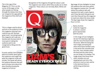 Recognition of the magazine through the colours used.
The is the Logo of the             The magazine uses colours which they usually use on their   Big image of Liam Gallagher to show
Magazine ‘Q’. This is on the       magazines. These colours are normally; Black, White and     the audience the main story within
corner of the page so that         Red.                                                        the magazine involves him. This will
when people are flicking                                                                       attract the audience who will
through the shelves then they                                                                  represent him with a style of genre
can recognise the Logo getting                                                                 and if they like both that genre and
the magazine of the shelf and                                                                  Liam then they will buy the magazine
buying it.                                                                                     to read more about the story inside.
                                                                                               The big image shows the magazine
                                                                                               focus’ on him.

                                                                                                  Name of artists
This is a slogan used to attract                                                                  inside the magazine
and lure in the audience to buy                                                                   to attract a several
this magazine claiming if you                                                                     genre represented
read this you will ‘discover                                                                      with this artist.
great music’ connoting buying
this magazine will make you                                                                       In the image of Liam Gallagher
familiar with the best kind of                                                                    we see him wearing sunglasses
music genre making the                                                                            with the rest of his band inside
audience want to be                                                                               the lenses. With him being the
recognised as liking and into                                                                     main image and having the
good music.                                                                                       other three band members only
                                                                                                  in the lenses this connotes that
                                                                                                  he is the main member within
A quote used by Liam Gallagher                                                                    the band and the other three
about his brother which gives                                                                     are just living in his shadow. This
the audiences and insight into                                                                    image shows that those three
what the magazine inside will                                                                     other members are just
include. This quote will attract                                                                  stepping back and not in the
the audience because they will                                                                    picture as much as Liam and he
want to know more about the                                                                       is the dominant force in
story therefore buying the                                                                        performing and decision
magazine to find out                                                                              making.
 