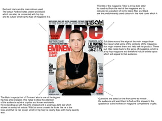 The title of the magazine ‘Vibe’ is in big bold letter
 Red and black are the main colours used.                                       to stand out from the rest of the magazine and is
 The colour Red connotes violent and blood                                      coloured in a gradient of red to black. Red and black
 which can also be connected with hip hop                                       are the predominantly used colours in this front cover which h
 and its culture which is the type of magazine it is.




                                                                                      Sub titles around the edge of the main image show
                                                                                      the viewer what some of the contents of the magazine.
                                                                                      that might interest them and help sell the product. These
                                                                                      sub titles relate back to the genre of magazine, which is
                                                                                      a hip hop magazine and therefore include artists topics
                                                                                      which will appeal to that audience.




The Main image is that of ‘Eminem’ who is one of the biggest
                                                                                 Questions are asked on the front cover to involve
hip hop artist (rapper). This helps to draw the attention
                                                                                 the audience and want them to find out the answer to the
of the audience as he is popular and known worldwide.
                                                                                 question or to be involved in magazine competitions or gifts.
He is standing up with his arms crossed and is wearing a tank top which
shows his variety of tattoos. With his arms crossed he looks like he is the
boss and that he has power, which in hip hop he clearly does with many awards
won.
 