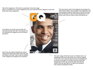 Title of the magazine is ‘GQ’ which is positioned in front the image
which is uncommon for a music magazine cover, and could be that the magazine is less well           The only colours used in the magazine are orange and
known than other magazines.                                                                         white which makes it look simplistic and professional, the
                                                                                                    only exception being the black text on the left hand side
                                                                                                    and that because it’s the only white background in the
                                                                                                    whole cover and you need a colour that stands out.




Look Sharp Live smart is the sub title and
lies below the big main title. The purpose of it
is to describe the magazine more and what it
stands for.




End of the year edition therefore its content
reflex's that. Articles like ‘Best stuff of the year’
and ‘Babe of the year’ help to sell this addition
of the magazine and appeal to the audience.                                                 The main image of this front cover is of ‘Drake’ who is an
                                                                                            established artist and is becoming one of the top rappers
                                                                                            in the world. He is made to stand out from the background
                                                                                            by having a spot light on the side of his face where the
                                                                                            background is black. By using this effect the side that
                                                                                            doesn't have the spot light on is darker and therefore
                                                                                            they made the background white.
 