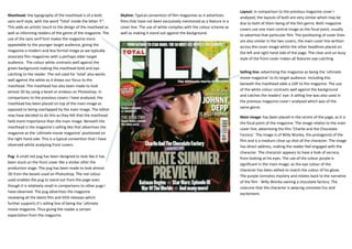 Layout: In comparison to the previous magazine cover I
Masthead: the typography of the masthead is of a bold            Skyline: Typical convention of film magazines as it advertises
                                                                                                                                    analysed, the layouts of both are very similar which may be
sans serif style, with the word ‘Total’ inside the letter ‘F”.   films that have not been exclusively mentioned as a feature in a
                                                                                                                                    due to both of them being of the film genre. Both magazine
This adds an artistic touch to the design of the masthead as     cover line. The use of white complies with the colour scheme as
                                                                                                                                    covers use one main central image as the focal point, usually
well as informing readers of the genre of the magazine. The      well as making it stand out against the background.                to advertise that particular film. The positioning of cover lines
use of the sans serif font makes the magazine more
                                                                                                                                    are also similar in the two covers, the main cover line written
appealable to the younger target audience, giving the
                                                                                                                                    across the cover image whilst the other headlines placed on
magazine a modern and less formal image as we typically
                                                                                                                                    the left and right hand side of the page. The clear and un-busy
associate film magazines with a perhaps older target                                                                                style of the front cover makes all features eye-catching
audience. The colour white contrasts well against the
green background making the masthead bold and eye-
                                                                                                                                    Selling line: advertising the magazine as being the ‘ultimate
catching to the reader. The red used for ‘total’ also works
                                                                                                                                    movie magazine’ to its target audience. Including this
well against the white as it draws our focus to the
                                                                                                                                    beneath the masthead adds a USP to the magazine. The use
masthead. The masthead has also been made to look
                                                                                                                                    of the white colour contrasts well against the background
almost 3D by using a bevel or emboss on Photoshop. In
                                                                                                                                    and catches the readers’ eye. A selling line was also used in
comparisons to the previous covers I have analysed, the
                                                                                                                                    the previous magazine cover I analysed which was of the
masthead has been placed on top of the main image as
                                                                                                                                    same genre.
opposed to being overlapped by the main image. The editor
may have decided to do this as they felt that the masthead                                                                          Main image: has been placed in the centre of the page, as it is
held more importance than the main image. Beneath the                                                                               the focal point of the magazine. The image relates to the main
masthead is the magazine’s selling like that advertises the                                                                         cover line, advertising the film ‘Charlie and the Chocolate
magazine as the ‘ultimate movie magazine’ positioned on                                                                             Factory’. The image is of Willy Wonka, the protagonist of the
the right hand side. This is a typical convention that I have                                                                       film and is a medium close up shot of the character. The image
observed whilst analysing front covers.                                                                                             has direct address, making the reader feel engaged with the
                                                                                                                                    character. The character appears to have a look of secrecy
Pug: A small red pug has been designed to look like it has                                                                          from looking at his eyes. The use of the colour purple is
been stuck on the front cover like a sticker after the                                                                              significant in the main image, as the eye colour of the
production stage. The pug has been made to look almost                                                                              character has been edited to match the colour of his glove.
3D from the bevels used on Photoshop. The red colour                                                                                The purple connotes mystery and relates back to the narrative
used enables the pug to stand out from the page even                                                                                of the film - Willy Wonka owning a chocolate factory. The
though it is relatively small in comparisons to other pugs I                                                                        costume that the character is wearing connotes fun and
have observed. The pug advertises the magazine                                                                                      excitement.
reviewing all the latest film and DVD releases which
further supports it’s selling line of being the ‘ultimate
movie magazine. Thus giving the reader a certain
expectation from the magazine.
 
