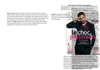 French edition of ‘Premiere’ film magazine
                                                                                                                Unlike the other film magazines I have observed, the date, the priceand the
                                                                                                                issue numberof the magazine has is of British actor ‘Robert Pattison’,
                                                                                                                                        Main image been included on the cover. Positioned on
                                                                                                                the skyline of the cover in order forthe centre of the cover. The unusual pose
                                                                                                                                        positioned in readers tomasthead is of a serif style
                                                                                                                                                                    be able to notice it.
                                                                                                                                          The typography of the
                                                                                                                                        of holding his hand upon reflects histhe magazine. The
                                                                                                                                          reflecting the sophisticated feel of quirky personality
Main cover line: Positioned beneath the character’s face as it relates to the main                                                      and may relateused connotes elegance and purity,be
                                                                                                                                          white colour to the main cover line if it were to with
                                                                                             Barcode: unusual place to position the
image. Unlike the other film magazine I analysed, the film title is in a smaller size font                                              translatedhighlights adding an important look todenotes
                                                                                                                                                     to English. The clothing he is wearing it. The
                                                                                             barcode but the small size of it makes it not grey
                                                                                                                                          the
as the main part of the cover line in this magazine is the ‘ultimate summer preview’. In                                                supremacy and power he has, further emphasisedtop of
                                                                                                                                          masthead is conventionally stretched across the by
                                                                                             stand out to much amongst the other features
essence the main feature is about a variety of films as opposed to advertising the one.                                                 ‘handpage like most genres of magazine. However in
                                                                                                                                          the in the pocket’ pose looking uptight. In comparison
The large bold sans serif font makes it appealable to the target audience of the             of the cover page.
                                                                                                                                        to the other filmthe ‘Total Film’ front cover, the actor
                                                                                                                                          comparison to magazines I have analysed, the
magazine. A smaller cover line also relates back to the main image; advertising the                                                     here is not dressed in dominant feature of photographed
                                                                                                                                          masthead is not the any character and is the cover as
actor who plays the character in the main image. Positioned besides the face of the                                                     as himself. Thisis all drawn towards the main the feature
                                                                                                                                          the attention could be due to the fact that image.
male figure in a white bold font to catch the readers’ attention.                                                                       isAlthough the head ofthe actor as covering the ‘e’ in the
                                                                                                                                           of an interview with the male is opposed to
                                                                                                                                        advertising areaders will be starringread and recognise
                                                                                                                                          masthead, new film he is able to in. The image has
                                                                                                                                        directmasthead due to theiconic structure. The layering of
                                                                                                                                          the address making its reader feel engaged with the
                                                                                                                                        magazine and involved. (Linking to the Uses and in the
                                                                                                                                          the main image over the masthead was also done
                                                                                                                                        Gratification theory).that Iuse of direct address also
                                                                                                                                          “Empire’ magazine The earlier looked at. This could
                                                                                                                                        creates a mood toto further emphasise theappears to
                                                                                                                                          have been done the feature as the male importance
                                                                                                                                        look serious and in male figure. The cream background
                                                                                                                                          and power of the deep thought.
                                                                                                                                        that has been placed behind theacross the centre of the
                                                                                                                                          The main cover line is written image enables it to
                                                                                                                                        stand out andwithout detracting any attention awaythe
                                                                                                                                          main image catch the readers’ eye, as it becomes
                                                                                                                                        focal pointactor. The sans serif and bold typography3D.
                                                                                                                                          from the of the cover and the image almost looks of
                                                                                                                                        The colour scheme of cream, pink and black reflects the
                                                                                                                                          the cover line appeals to the younger target audience
                                                                                                                                        typical audience of this magazine of which we presume
                                                                                                                                          that the magazine attracts. The use of the pink for the
                                                                                                                                        to be young females aged who will want to read an
                                                                                                                                          actor’s surname makes it eye-catching and connotes a
                                                                                                                                        interview with one of their favourite actors. The use of
                                                                                                                                          girly feel to the magazine whereas the use of the black
                                                                                                                                        such colours adds simplicity to the design of the cover
                                                                                                                                          and white adds sophistication and a stylistic touch. It
                                                                                                                                        and makes the different features of the page clear. The
                                                                                                                                          also complies with the overall colour scheme of the
                                                                                                                                        cover contrasts with the previous film magazines I have
                                                                                                                                          front cover. Beneath the main cover line are sub-
                                                                                                                                        looked at, where both had busy style backgrounds as
                                                                                                                                          headings that give the reader an insight about the
                                                                                                                                        part of the image scenery. The layout of the cover also
                                                                                                                                          feature that is to be covered by the magazine.
                                                                                                                                        is of a simplistic and basic nature. In doing this, the
                                                                                                                      Overall, in comparison to ‘Total Film’ and ‘Empire’ magazine that hand
                                                                                                                                          The other cover lines are placed at the bottom I have
                                                                                                                                        cover looks clean and stylistic whilst looking
                                                                                                                                          corners of the page. The ‘+’ symbol used suggests that
                                                                                                                      analysed, ‘Premiere’ magazine does not appear to dissimilar to other film
                                                                                                                                        professional. The layout is similar to the two-film
                                                                                                                                          the magazine has many more features for the readers,
                                                                                                                      magazines and adheres conventions that are typical of film magazine
                                                                                                                                        magazine ‘Total Film’ and ‘Empire’ in that it follows the
                                                                                                                      including the layout structure and use of one main imageto readfocal
                                                                                                                                          attracting readers to buy the magazine as the all these
                                                                                                                                        rule of thirds, conventionally of most magazines. The
                                                                                                                      point. An obviousexciting features. be the fact that the cover is in French
                                                                                                                                           difference would
                                                                                                                                        positioning of the cover lines at the bottom hand
                                                                                                                      and if it were to be translated to English, the magazine could fit amongst
                                                                                                                                        corners of the page as opposed to the the bottom right
                                                                                                                                          The barcode has been positioned on sides of the
                                                                                                                      the other film magazines in the British film magazine market. However
                                                                                                                                        image -corner of the cover. It other magazines -feature of
                                                                                                                                          hand in comparison to the is a conventional further
                                                                                                                      the magazine would target perhaps a younger age audience.
                                                                                                                                        emphasises the image being the focal point.
                                                                                                                                          most magazine covers.
 