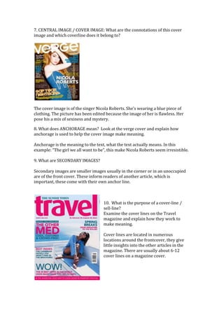 7. CENTRAL IMAGE / COVER IMAGE: What are the connotations of this cover
image and which coverline does it belong to?




The cover image is of the singer Nicola Roberts. She’s wearing a blue piece of
clothing. The picture has been edited because the image of her is flawless. Her
pose his a mix of sexiness and mystery.

8. What does ANCHORAGE mean? Look at the verge cover and explain how
anchorage is used to help the cover image make meaning.

Anchorage is the meaning to the text, what the text actually means. In this
example: “The girl we all want to be”, this make Nicola Roberts seem irresistible.

9. What are SECONDARY IMAGES?

Secondary images are smaller images usually in the corner or in an unoccupied
are of the front cover. These inform readers of another article, which is
important, these come with their own anchor line.



                                    10. What is the purpose of a cover-line /
                                    sell-line?
                                    Examine the cover lines on the Travel
                                    magazine and explain how they work to
                                    make meaning.

                                    Cover lines are located in numerous
                                    locations around the frontcover, they give
                                    little insights into the other articles in the
                                    magazine. There are usually about 6-12
                                    cover lines on a magazine cover.
 