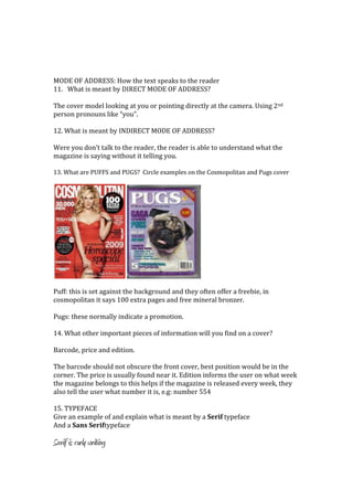MODE OF ADDRESS: How the text speaks to the reader
11. What is meant by DIRECT MODE OF ADDRESS?

The cover model looking at you or pointing directly at the camera. Using 2nd
person pronouns like “you”.

12. What is meant by INDIRECT MODE OF ADDRESS?

Were you don’t talk to the reader, the reader is able to understand what the
magazine is saying without it telling you.

13. What are PUFFS and PUGS? Circle examples on the Cosmopolitan and Pugs cover




Puff: this is set against the background and they often offer a freebie, in
cosmopolitan it says 100 extra pages and free mineral bronzer.

Pugs: these normally indicate a promotion.

14. What other important pieces of information will you find on a cover?

Barcode, price and edition.

The barcode should not obscure the front cover, best position would be in the
corner. The price is usually found near it. Edition informs the user on what week
the magazine belongs to this helps if the magazine is released every week, they
also tell the user what number it is, e.g: number 554

15. TYPEFACE
Give an example of and explain what is meant by a Serif typeface
And a Sans Seriftypeface

Serif is curly writing
 