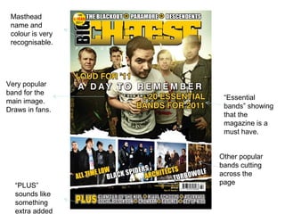 Masthead
 name and
 colour is very
 recognisable.




Very popular
band for the
                   “Essential
main image.
                   bands” showing
Draws in fans.
                   that the
                   magazine is a
                   must have.


                  Other popular
                  bands cutting
                  across the
  “PLUS”          page
  sounds like
  something
  extra added
 