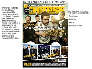 TARGET AUDIENCE OF THIS MAGAZINE

The target audience
for ‘Big Cheese’
                                                              METHODS USED TO ATTRACT
magazine will be                                              THIS TARGET AUDIENCE ARE:
mostly teenagers of
both sexes. They will                                         - Main image
also be fans of                                               -Sell lines
alternative/ heavy
music. They will look to                                      -“PLUS”
this magazine for                                             -“Essential bands”
reviews, information
and upcoming events.
The magazine will be
about £4 so pretty
expensive for a
magazine of it’s kind.




                                                              -
 