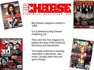 Big Cheese magazine started in
1996.

It is published by Big Cheese
Publishing Ltd.

They were the first magazine to
feature the likes of My Chemical
Romance and Alexisonfire.

The target audience is anybody
interested in alternative, new
music. Usually within the rock
genre though.
 