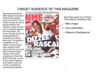 TARGET AUDIENCE OF THIS MAGAZINE
The target audience for
NME magazine would be
anybody into popular                      METHODS USED TO ATTRACT
music of the time. This is                THIS TARGET AUDIENCE ARE:
shown through the use of
popular artists in the                    - Main image
“starring” section and the
use of a popular artist as
                                          - Tour information
the main image. The
music interests of the T.A
                                          - Colours of background
would generally be
anything from indie to
pop music. The gender it
is tailored to is not
specific, as the colours
seem neutral to both
sexes and the music cant
also be for both sexes
interest. They would
probably be in their late
teens/ early 20s. It is not
a very cheap magazine
but it doesn’t cost a lot,
so this is probably for
working class upwards.                    -
 
