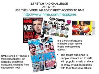 STRETCH AND CHALLENGE
                            ACTIVITY-
           USE THE HYPERLINK FOR DIRECT ACCESS TO NME
                   http://www.nme.com/magazine




                                    It is a music magazine
                                    that talks about recent
                                    music and upcoming
                                    events.

NME started in 1952 as a            •   The target audience is
music newspaper, but                    people who are up to date
gradually became a                      with popular music and want
magazine, changing from                 to know what’s happening
newsprint in 1998.                      with their favourite artists.
 