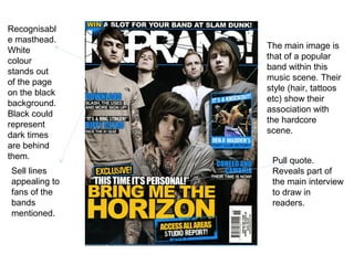 Recognisabl
e masthead.
               The main image is
White
               that of a popular
colour
               band within this
stands out
               music scene. Their
of the page
               style (hair, tattoos
on the black
               etc) show their
background.
               association with
Black could
               the hardcore
represent
               scene.
dark times
are behind
them.           Pull quote.
Sell lines      Reveals part of
appealing to    the main interview
fans of the     to draw in
bands           readers.
mentioned.
 