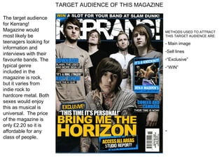TARGET AUDIENCE OF THIS MAGAZINE

The target audience
for Kerrang!
Magazine would                                             METHODS USED TO ATTRACT
most likely be                                             THIS TARGET AUDIENCE ARE:
teenagers looking for                                      - Main image
information and
                                                           -Sell lines
interviews with their
favourite bands. The                                       -“Exclusive”
typical genre                                              -“WIN”
included in the
magazine is rock,
but it varies from
indie rock to
hardcore metal. Both
sexes would enjoy
this as musical is
universal. The price
of the magazine is
only £2.20 so it is
affordable for any                                         -
class of people.
 