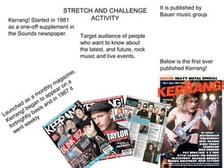 It is published by
                        STRETCH AND CHALLENGE
                                                                   Bauer music group.
  Kerrang! Started in 1981     ACTIVITY
  as a one-off supplement in
  the Sounds newspaper.             Target audience of people
                                    who want to know about
                                    the latest, and future, rock
                                    music and live events.
                                                                   Below is the first ever
                                ,                                  published Kerrang!
                           z ine
                         ga a
                     y ma on
                 nthl ear 7 it
            a mo app 198
        d as an to nd in
     che beg sis a
  un ng! ba
La rra tly y
 Ke tnigh eekl
   for nt w
     we
 