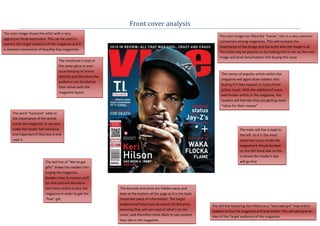 Front cover analysis
The main image shows the artist with a very
                                                                                                                        The main image has filled the “frame”; this is a very common
aggressive facial expression. This can be used to
                                                                                                                        convention among magazines. This will increase the
express the target audience of the magazine and is
                                                                                                                        importance of the image and the artist who the image is of.
a common convention of Rap/hip-hop magazines.
                                                                                                                        The artist may be popular so by making him or her as the main
                                                                                                                        image will draw fans/readers into buying this issue
                                   The masthead is kept in
                                   the same place in ever
                                   issue keeping its brand
                                                                                                                          The names of popular artists within the
                                   identity and therefore the
                                                                                                                          magazine will again draw readers into
                                   audience can familiarise
                                                                                                                          buying it if they support or enjoy those
                                   their selves with the
                                                                                                                          artists music. With the addition of more
                                   magazine layout.
                                                                                                                          well known artists in the magazine, the
                                                                                                                          readers will feel like they are getting more
                                                                                                                          “value for their money”
     The word “Exclusive” adds to
     the importance of the article
     inside the magazine. It can also
     make the reader feel exclusive                                                                                                   The main sell line is kept to
     and important if they buy it and                                                                                                 the left. As it is the most
     read it.                                                                                                                         important issue inside the
                                                                                                                                      magazine it should be kept
                                                                                                                                      on the left hand side as this
                                                                                                                                      is where the reader’s eye
                          The Sell line of “We’ve got                                                                                 will go first
                          gifts” draws the readers into
                          buying the magazine.
                          Readers love to receive stuff
                          for free and will therefore
                          feel more incline to buy the          The barcode and price are hidden away and
                          magazine in order to get the          kept at the bottom of the page as it is the least
                          “free” gift.                          important piece of information. The target
                                                                audience will also have to search for the price     The sell line featuring Keri Hilson as a “Very bad girl” may entice
                                                                meaning they will see most of what’s on the         readers to buy the magazine and look inside. This will also give an
                                                                cover, and therefore more likely to see content     idea of the Target audience of the magazine.
                                                                they like in the magazine.
 