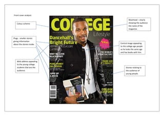 Front cover analysis

                                     Masthead – clearly
    Colour scheme                    showing the audience
                                     the name of the
                                     magazine.



Plugs - smaller stories
giving information
about the stories inside.   Central image appealing
                            to the college age people
                            as he looks the same age
                            and has books with him.



    Web address appealing
    to the young college
    students that are the         Stories relating to
    audience.                     the audience of
                                  young people.
 