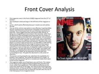 Front Cover Analysis
•   This magazine cover is the front of NME magazine from the 27th of
    October.
•   The masthead is bold and large in the left third of the magazine in
    the
•   corner, which works effectively because it stands out and catches
    the eye.
•   The use of the central cover photo is very effective. It portrays Mike
    Skinner as being serious and business orientated, from his formal
    clothing. This is continued, from the use of the basic bold fonts as
    lead lines. These suggest that they will present Mike Skinner as
    being very straightforward and simple in the interview, rather than
    the glamorous and extravagant way many pop stars are shown as.
    His posture relates to the lead line of “why so glum” and connotes a
    slightly miserable theme to how he is presented. This is orientated
    to the audience of the magazine, because many of them take music
    seriously and value honest views and opinions. Therefore, the cover
    photo is cut back to give primary focus on how Mike is really feeling,
    without being obscured into the image of someone that may be
    more positive and cheerful which some people may prefer. The
    central focus is put on thee eyes, to drag thee reader in and pick up
    the magazine. His eyes will stand out on the page, and readers will
    feel like he is watching them which will draw their attention. Focus
    is further put on Mike, by the placement of all the lead lines
    surrounding his face. This gives the idea that he is the center of
    attention.
•   The banner running along the top, advertises the availability of a
    freebie in the magazine. This draws the attention of a reader, as
    they will see that something free is included and makes them want
    to pick up the magazine.
•   The magazine makes use of bold basic sans serif fonts. This relates
    to the theme of the magazine being stripped back and about the
    music, rather than appearance. The simplicity is effective, as the
    cover lines stand out on the page. The name of the artists featured
    stand out more, as they are written in capital letters. This effectively
    prioritizes the musicians that are featured, and will catch the eye of
    a fan that passes it on a magazine wrack.
 