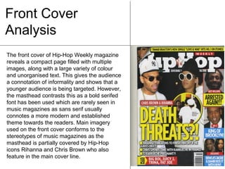 Front Cover
Analysis
The front cover of Hip-Hop Weekly magazine
reveals a compact page filled with multiple
images, along with a large variety of colour
and unorganised text. This gives the audience
a connotation of informality and shows that a
younger audience is being targeted. However,
the masthead contrasts this as a bold serifed
font has been used which are rarely seen in
music magazines as sans serif usually
connotes a more modern and established
theme towards the readers. Main imagery
used on the front cover conforms to the
stereotypes of music magazines as the
masthead is partially covered by Hip-Hop
icons Rihanna and Chris Brown who also
feature in the main cover line.

 