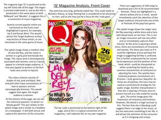 The magazine logo ‘Q’ is positioned at the
top left hand side of the page. The slogan
is printed underneath it, and as the title is
The artist has very long, perfectly styled hair. This could relate to
positioned in the same place on both
Mulvey’s theory, as long, flowing hair is considered to be attractive
‘Billboard’ and ‘Blender’, it suggests this is
to men, and so she may just be a focus for the ‘male gaze’.
a convention of music magazines.

‘Q’ Magazine Analysis, Front Cover

Several current popular artists are
mentioned on the front cover
(highlighted in green), for example,
Jay-Z and Kanye West. This would
attract the Target Audience as they
may be fans of these artists, or are
interested in the same genre of music.
The splash image shows a medium shot
of Lana Del Rey, and her name is
written in a girly pink font beside the
image. The colour pink is stereotypically
associated with women, and so it would
appeal to a female target audience. It
may also appeal to women as the font
looks very similar to lipstick.
The colour scheme consists of
shades of red, pink and black. Red
and pink often have connotations of
love or passion, and are
stereotypically feminine. This would
suggest that again, the target
audience is women.
At the bottom of the page, we can see
the rhetorical question ‘so what’s so
bloody good?’ This pun relates to the
splash image and is similar to a headline
on a newspaper. It will both amuse and
capture the attention of the consumer.

The bar code is positioned at the bottom right of the
page, and as this is a typical convention of all
magazines, I will replicate this on my own magazine.

There are suggestions of 140 songs to
download and a list of 26 recommended
festivals. These are highlighted in a
vibrant yellow and as a result, would
immediately catch the attention of the
target audience and promote any artists
or festivals of the pop/rock genre.

The splash image shows the singer Lana
Del Rey wearing a white dress and a tiara
with blood stains on her face. This is not
an image consumers will see very often
and so immediately captures their
interest. As the artist is wearing a white
dress, there are connotations of innocence
and naivety. The dress also looks as if it
could be nightwear and so perhaps the
image is suggesting Del Rey is confused.
This is further emphasised by her vacant
facial expression and the position of her
hand, which could be interpreted as
either scratching her head (a very
common characteristic of confusion) or
adjusting her tiara. The sparkly tiara
instantly produces connotations of a
Princess – kind, generous, beautiful. As
these are all positive, the tiara may be
used as a promotional strategy for her
public image. Another interpretation is
that she is wearing a Princess tiara to
present herself as a role model for young
girls. The entire image gives the
impression of innocence and kindness.
However, the blood is a huge contrast to
this. The fact that she is bleeding could
suggest there is an edge to her music, or
she has overcome something in her life. It
will attract the attention of the consumer
as it is intriguing and unique.

 