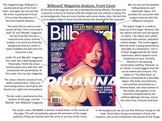The magazine logo ‘Billboard’ is
We can also see the website
‘Billboard’ Magazine Analysis, Front Cover
positioned at top of the front
‘billboardevents.com’
At the top of the page we can see a membership being offered. This gives the
cover, and again we can see that
advertised. Again, this
consumer a chance to interact with the media and may interest a young T/A provides the consumer with
the artist is positioned in front
as stereotypically, they are more familiar with social media. Also, the fact that a way to interact with the
of it so that the attention is
it is in yellow makes it stand out and catches the attention of the consumer.
directed towards Rihanna.
Billboard company.
The same font is used on each
section of text. This is mirrored in
both ‘Q’ and ‘Blender’ magazine.
The fact that the font has a
monochrome colour scheme
enables it to stand out from the
background and as a result, is
easily readable and will catch the
consumer’s eye.
Unlike ‘Q’ and ‘Blender’ magazine,
this cover has a dark background.
Personally, I think the colour
scheme works very well and I will
incorporate the presentation of
this cover into my own magazine.
The colour scheme consists of red,
white and dark blue. These are
contrasting colours and it gives the
illusion of a night time atmosphere.
The bar code is positioned at the
bottom of the page, just like
‘Blender’ and ‘Billboard’ magazine.
The artist’s name ‘RIHANNA’ is written in bold letters in the centre of
the page. This will immediately capture the attention of the target
audience if they are familiar with the artist or are fans of her music.

The splash image is a medium
close-up of the singer, Rihanna. She
has vibrant red hair and red lipstick
to match. The colour red is often
associated with passion, seduction
and/or danger. This could suggest
that the artist is being presented as
desirable or a temptation. This is
further exaggerated by her facial
expression, which appears to be
mysterious or sexy. Similarly,
Rihanna is not wearing
conservative clothing. However, as
it is white, it could suggest that she
can be sweet and innocent. This
relates to ‘The Male Gaze’ as
Rihanna is presented as a desirable
object. She looks very feminine,
and could be interpreted as a
femme fatale. Like most women in
the media, she appears to be
beautiful (emphasised by the
artificial lighting) and sexy, and at
the same time, innocent and kind.
In the background, we can see that Rihanna is lying on red
roses. Roses have strong connotations of love and
romance, and so this emphasises the passion of the image.

 
