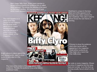 Main image ‘Biffy Clyro’. Every band member is
shown looking towards the audience this is called
direct address. This shows the attitude of the band
as they aren't smiling. All members are in suits
which could represent sophistication.

The main headline is in
white which was
chosen for two reasons;
first because white
stand out on a black
background and
secondly because to
white is one of the
house colours of the
magazine

Bright colours to stand against the
dark backgrounds, used to show
audience who else is in the
magazine.

Plus bars at the bottom of the page attract more
audience. This lets the audience know what else is
published inside.

Masthead is unique to Kerrang.
Black and white appears to be
kerrangs main colour scheme for
their masthead. This colour scheme
almost shows the rock theme of
Kerrang.

Pictures to show the audience
what other bands will be
appearing in the magazine.
Could attract audience as
they might see a band that
they really enjoy.

Bar code on every magazine. Shows
the price of magazine and the issue
date and number. Is on the front as
kerrang usually has an advert on the
back.

 