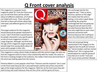 Q Front cover analysis
This magazine is a popular music
magazine called ‘Q’. From the front cover
you can tell that there will be articles
about all different celebrities, all of which
are linked with music. There are puffs
that tell us there will articles about Gigs,
interviews and different genres of music
as well.
The target audience for this magazine
would obviously be people interested in
music; I don’t think that it would have to
be people interested in any specific genre
as lots of music magazines include a
range of genres. Although I do think that
the age of this magazines target audience
would range from young adults about 16
years old to people in their 20’s.
This magazine is using a direct mode of address with the central image; this tells me
that the magazine wants to have a close relationship with the reader, the artist on
the front is looking straight at the audience, this makes it feel more personal than if
the artist was looking away from the camera.
Florence Welch is a very popular artist from ‘’Florence and the machine’’ she is used
on the front cover because she is very well known and has lots of fans around the
ages of the target audience for this magazine. With her on the front cover they will
want to buy and read it because they are fans of her and her genre of music.

The anchorage text for this
magazine says ‘’I feel so alone,
Florence, women on the edge’’
this implies that the artist is
having a crisis and is upset about
something. By using this
anchorage text fans are going too
intrigued and will want to find
out why Florence feels like this?
Fans also might feel an even more
personal connection with
Florence because she is willing to
share this information with them.
There are no groups being
represented in the imagery on the
magazine but the puffs do mention
the ‘’heroin hookers and hair mental
Motley Crue’’ this is a group that
would appeal to a specific group of
fans that are in to the ‘’rock and
roll’’ music artists and their lifestyle.

 
