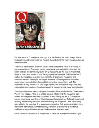 For this issue of Q magazine, the logo is at the front of the main image, this is
because it would be covered too much if it was behind the main image and would
be unreadable.
There is a lot of text on this front cover; it fills most of the cover in a variety of
colours and sizes. The cover mostly uses black, red and gold for the text, the
black and red are commonly found on Q magazine, as the logo is mostly red.
Black is used as it stands out on the light-grey background. Gold is used as it
makes the magazine look and feel more like a “premium” magazine and
connotes wealth. Seeing as the target audience of Q magazine is middle to
upper class men with high disposable income this colour fits in well. The
masthead is very simple, it is one large square, this makes the magazine feel
minimalistic and modern, this also makes the magazine look more sophisticated.
The magazine cover has a pull quote from one of the articles inside, “Noel was a
t*t. I’m very happy…” this is to entice readers into buying the magazine as it
makes the magazine look like it contains drama. Many issues of Q magazine
have a cover wrap over them, this is to prevent readers from flicking through and
reading articles they want and then not buying the magazine. The cover wrap
also adds to the idea that Q is a premium magazine. Pull quotes are taken from
interviews from artists, sometimes only a snippet of the quote is used thus
making the enquisitive reader want to know what else was said.
It is a common convention of magazines to have the a pug in the bottom right

 