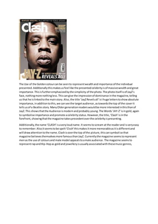 The Use of the Golden colour can be seen to represent wealth and importance of the individual 
presented. Additionally this makes us feel like the presented celebrity is of massive wealth and great 
importance. This is further emphasized by the simplicity of the photo. The photo itself is of JayZ’s 
face, nothing more nothing less. This can give the impression of dominance in the magazine, telling 
us that he is linked to the main story. Also, the title ‘JayZ Revels all’ is I huge letters to show absolute 
importance, in addition to this, we can see the target audience, as towards the top of the cover it 
tells us of a Beatles story. Many Older generation readers would be more interested in this than of 
JayZ. This shows that the Audience is modern and probably young. The Words ‘JAY-Z’ is in gold, again 
to symbolise importance and promote a celebrity status. However, the title, ‘Clash’ is in the 
forefront, showing that the magazine takes precedent over the celebrity is presenting. 
Additionally, the name ‘CLASH’ is a very loud name. It seems to scream at the reader and is very easy 
to remember. Also it seems to be spelt ‘Clssh’ this makes it more memorable as it is different and 
will draw attention to the name. Clash is over the top of the picture, this can symboli se that 
magazine believes themselves more famous than JayZ. Currently the magazine seems to represent 
men as the use of colours and male model appeals to a male audience. The magazine seems to 
represent rap and Hip-Hop as gold and jewellery is usually associated with these music genres, 
 