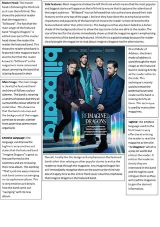 Master Head: The master
headisfollowingthe thirdrule
as it ison the leftthird.This
showsthe potential reader
that the magazine is
“billboard”.The factthat the
mainsingerof the featured
band“Imagine Dragons”is
editedoverpartof the master
headshowsthe readerthe
readerthe featuredband.This
showsthe readerwhatband is
featuredinthe magazine butit
alsothe fact that the reader
knowsits“billboard”sothe
magazine ismore concerned
aboutconveyingthe bandthat
isbeingfeaturedintheir
magqazine.
Main Image: The mainimage
isclearlythe featuredband
and theyall followacolour
scheme. The bandis wearing
a varietyof coloursbut theyall
surroundthe colourscheme of
violet-blue. Thisshowsme
that the band costumesand
the backgroundof the images
correlate tocreate a better
frontcover thatseemsmore
organised.
Overall,Ireallylike thisdesignasitemphasisesonthe featured
bandrather than relyingonotherpopularstoriestoentice the
readerto readthroughthe magazine.AnyimagineDragonfan
will immediatelyrecognisethemonthe coversothe thirdrule
doesn'tapplyhere asthe entire frontcoverisbuilttoemphasise
that Imagine Dragonsisthe featuredband.
Side Features:Most magazinesfollow the leftthirdrule whichmeansthatthe mostpopular
and biggeststorieswill appearonthe leftthirdtoensure thatitcapturesthe attentionof
the target audience. “Billboard”hasnotfollowedthatrule astheyhave placedtheirside
featuresonthe verytop of the page.I believe theyhave donethistoemphasiseonthe
importance andpopularityof the bandwhichmeansthe readerismore directedtothe
featuredbandratherthan otherstories.The background hasalsobeenfadedtoa darker
shade of the backgroundcolourto allow the topstoriestobe see able to the reader.The
size of the textfor the storiesimmediatelyshowsusthatthe magazine againisemphasising
the enormityof the bandbeingfeatured.Ithinkthisisa goodstrategybecause the reader
clearlyboughtthe magazine toreadabout imagines dragonsnotthe otherstories.
DirectMode of
Address:the direct
mode of addressis
usedthroughthe main
image as the featured
bandis lookingdirectly
at the readerratherto
the side.This
technique ismainly
usedto entice the
potential buyerand
readeras the band is
lookingdirectlyat
them.Thistechnique
isusedby manyother
magazines.
Tagline:The emotive
language usedonthe
frontcover isvery
effectiveatenticing
the readerto read the
magazine asthe title
“Reimagined”whichis
a playon wordsbut
enticesthe reader.It
enticesthe readeras
clearlytheyare
interestedinthisband
and the tagline used
intriguesthemsothey
will readthe magazine
to gainthe desired
information.
Emotive Language: The
language usedbelowthe
tagline isveryemotive asit
statesthat the featuredband
“imagine Dragons”isgreat as
theyperformedatthe
Grammys andare releasing
theirnewalbum.The wording
“That’s justone waya massive
rock band comesoutswinging
on itssophomore album.This
isveryemotive asitdetails
howthe band came out
“swinging”withitsnew
album.
 