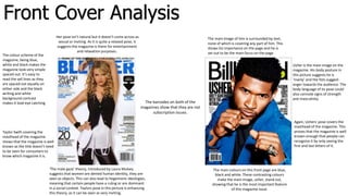 The barcodes on both of the
magazines show that they are not
subscription issues.
Usher is the main image on the
magazine. His body posture in
this picture suggests he is
‘manly’ and the fists suggest
anger towards the audience. The
body language of tis pose could
also connote signs of strength
and masculinity.
Taylor Swift covering the
masthead of the magazine
shows that the magazine is well
known as the title doesn’t need
to be seen for consumers to
know which magazine it is.
The colour scheme of the
magazine, being blue,
white and black makes the
magazine look very simple
spaced out. It’s easy to
read the sell lines as they
are spaced out equally on
either side and the black
writing and white
background contrast
makes it look eye catching
Her pose isn’t natural but it doesn’t come across as
sexual or inviting. As it is quite a relaxed pose, it
suggests the magazine is there for entertainment
and relaxation purposes.
Again, Ushers' pose covers the
masthead of the magazine. This
proves that the magazine is well
known enough that people can
recognize it by only seeing the
first and last letters of it.
The main image of him is surrounded by text,
none of which is covering any part of him. This
shows his importance on the page and he is
set out to be the main focus on the page.
‘The male gaze’ theory, introduced by Laura Mulvey
suggests that women are denied human identity, they are
seen as objects. This can also lead to hegemonic ideologies,
meaning that certain people have a ruling or are dominant
in a social context. Taylors pose in this picture is enhancing
this theory, as it can be seen as very inviting.
The main colours on this front page are blue,
black and white. These contrasting colours
make the main image, usher, stand out,
showing that he is the most important feature
of this magazine issue.
Front Cover Analysis
 