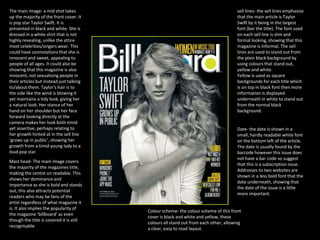 The main image- a mid shot takes
up the majority of the front cover. It
is pop star Taylor Swift. It is
presented in black and white. She is
dressed in a white shirt that is not
highly revealing, unlike the attire
most celebrities/singers wear. This
could have connotations that she is
innocent and sweet, appealing to
people of all ages. It could also be
showing that this magazine is also
innocent, not sexualising people in
their articles but instead just talking
to/about them. Taylor's hair is to
the side like the wind is blowing it
yet maintains a tidy look, giving her
a natural look. Her stance of her
hand on her shoulder but her face
forward looking directly at the
camera makes her look both timid
yet assertive, perhaps relating to
her growth hinted at in the sell line
‘grows up in public’, showing her
growth from a timid young lady to a
loud pop star.
sell lines- the sell lines emphasise
that the main article is Taylor
Swift by it being in the largest
font (bar the title). The font used
on each sell line is slim and
formal looking, showing that this
magazine is informal. The sell
lines are used to stand out from
the plain black background by
using colours that stand out,
yellow and white.
Yellow is used as square
backgrounds for each title which
is on top in black font then more
information is displayed
underneath in white to stand out
from the normal black
background.
Mast head- The main image covers
the majority of the magazines title,
making the centre un readable. This
shows her dominance and
importance as she is bold and stands
out, this also attracts potential
readers who may be fans of the
artist regardless of what magazine it
is. It also implies the popularity of
the magazine ‘billboard’ as even
though the title is covered it is still
recognisable
Date- the date is shown in a
small, hardly readable white font
on the bottom left of the article.
The date is usually found by the
barcode however this issue does
not have a bar code so suggest
that this is a subscription issue.
Addresses to two websites are
shown in a less bold font that the
date underneath, showing that
the date of the issue is a little
more important.
Colour scheme- the colour scheme of this front
cover is black and white and yellow, these
colours all stand out from each other, allowing
a clear, easy to read layout.
 