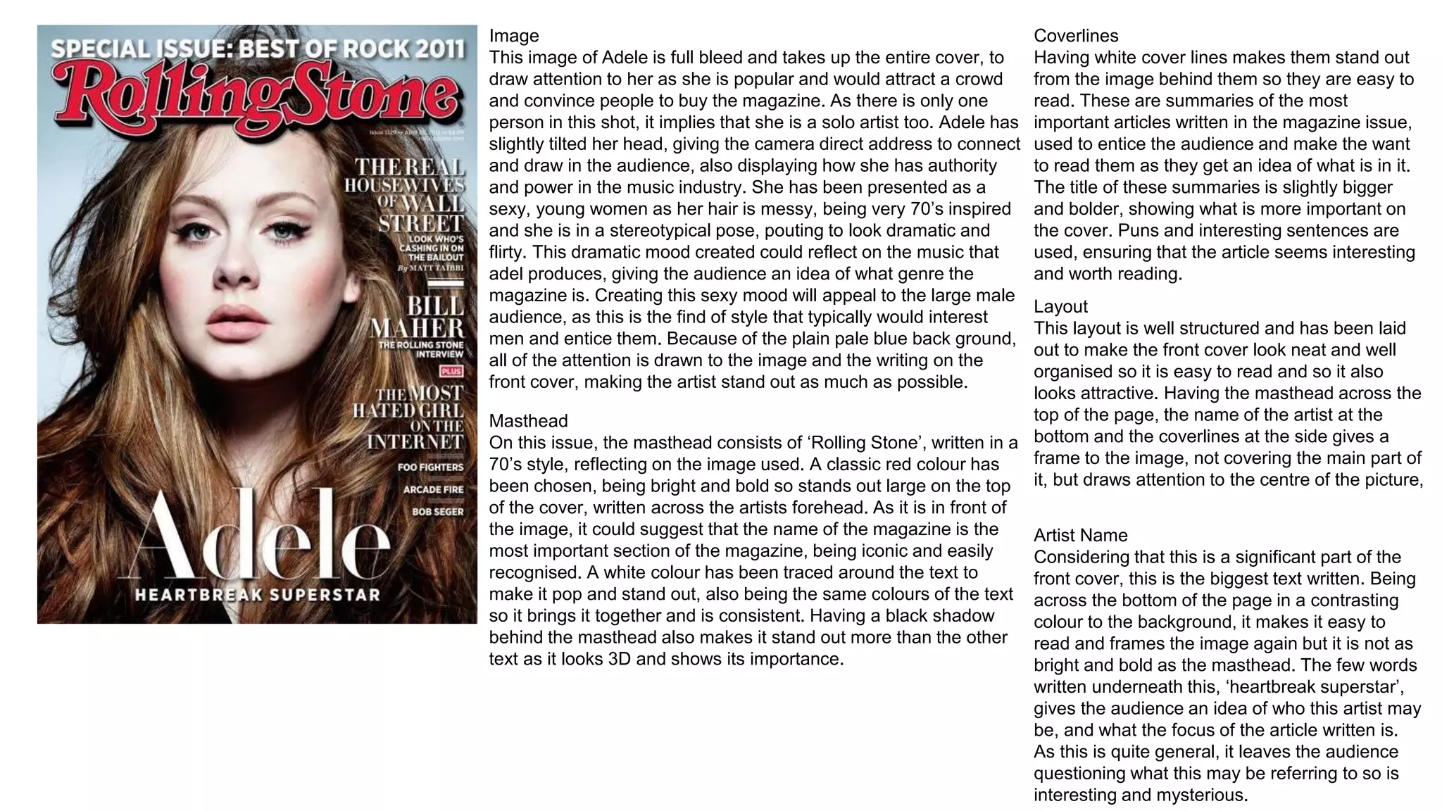 Image
This image of Adele is full bleed and takes up the entire cover, to
draw attention to her as she is popular and would attract a crowd
and convince people to buy the magazine. As there is only one
person in this shot, it implies that she is a solo artist too. Adele has
slightly tilted her head, giving the camera direct address to connect
and draw in the audience, also displaying how she has authority
and power in the music industry. She has been presented as a
sexy, young women as her hair is messy, being very 70’s inspired
and she is in a stereotypical pose, pouting to look dramatic and
flirty. This dramatic mood created could reflect on the music that
adel produces, giving the audience an idea of what genre the
magazine is. Creating this sexy mood will appeal to the large male
audience, as this is the find of style that typically would interest
men and entice them. Because of the plain pale blue back ground,
all of the attention is drawn to the image and the writing on the
front cover, making the artist stand out as much as possible.
Masthead
On this issue, the masthead consists of ‘Rolling Stone’, written in a
70’s style, reflecting on the image used. A classic red colour has
been chosen, being bright and bold so stands out large on the top
of the cover, written across the artists forehead. As it is in front of
the image, it could suggest that the name of the magazine is the
most important section of the magazine, being iconic and easily
recognised. A white colour has been traced around the text to
make it pop and stand out, also being the same colours of the text
so it brings it together and is consistent. Having a black shadow
behind the masthead also makes it stand out more than the other
text as it looks 3D and shows its importance.
Coverlines
Having white cover lines makes them stand out
from the image behind them so they are easy to
read. These are summaries of the most
important articles written in the magazine issue,
used to entice the audience and make the want
to read them as they get an idea of what is in it.
The title of these summaries is slightly bigger
and bolder, showing what is more important on
the cover. Puns and interesting sentences are
used, ensuring that the article seems interesting
and worth reading.
Layout
This layout is well structured and has been laid
out to make the front cover look neat and well
organised so it is easy to read and so it also
looks attractive. Having the masthead across the
top of the page, the name of the artist at the
bottom and the coverlines at the side gives a
frame to the image, not covering the main part of
it, but draws attention to the centre of the picture,
Artist Name
Considering that this is a significant part of the
front cover, this is the biggest text written. Being
across the bottom of the page in a contrasting
colour to the background, it makes it easy to
read and frames the image again but it is not as
bright and bold as the masthead. The few words
written underneath this, ‘heartbreak superstar’,
gives the audience an idea of who this artist may
be, and what the focus of the article written is.
As this is quite general, it leaves the audience
questioning what this may be referring to so is
interesting and mysterious.
 