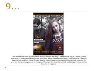 9…
I then added a small piece of text to explain what the storyline was about, I used an orange font as it creates a colour
scheme for my magazine and allows the text to stand out against the background. I used a small font size as it does not
draw attention away from the storyline and does not make the page seem cluttered and unorganised, I also used the
same font that I previously used on my front cover. The simple font allows the text to be read easily and creates a house
brand for my magazine.
 