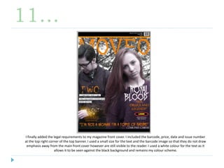 11…
I finally added the legal requirements to my magazine front cover. I included the barcode, price, date and issue number
at the top right corner of the top banner. I used a small size for the text and the barcode image so that they do not draw
emphasis away from the main front cover however are still visible to the reader. I used a white colour for the text as it
allows it to be seen against the black background and remains my colour scheme.
 