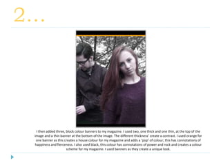 2…
I then added three, block colour banners to my magazine. I used two, one thick and one thin, at the top of the
image and a thin banner at the bottom of the image. The different thickness’ create a contrast. I used orange for
one banner as this creates a house colour for my magazine and adds a ‘pop’ of colour; this has connotations of
happiness and fierceness. I also used black, this colour has connotations of power and rock and creates a colour
scheme for my magazine. I used banners as they create a unique look.
 