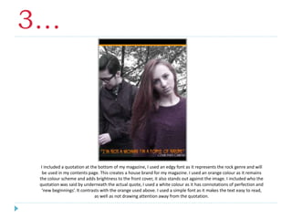 3…
I included a quotation at the bottom of my magazine, I used an edgy font as it represents the rock genre and will
be used in my contents page. This creates a house brand for my magazine. I used an orange colour as it remains
the colour scheme and adds brightness to the front cover, it also stands out against the image. I included who the
quotation was said by underneath the actual quote, I used a white colour as it has connotations of perfection and
‘new beginnings’. It contrasts with the orange used above. I used a simple font as it makes the text easy to read,
as well as not drawing attention away from the quotation.
 