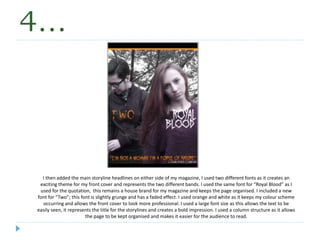 4…
I then added the main storyline headlines on either side of my magazine, I used two different fonts as it creates an
exciting theme for my front cover and represents the two different bands. I used the same font for “Royal Blood” as I
used for the quotation, this remains a house brand for my magazine and keeps the page organised. I included a new
font for “Two”; this font is slightly grunge and has a faded effect. I used orange and white as it keeps my colour scheme
occurring and allows the front cover to look more professional. I used a large font size as this allows the text to be
easily seen, it represents the title for the storylines and creates a bold impression. I used a column structure as it allows
the page to be kept organised and makes it easier for the audience to read.
 