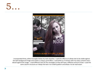 5…
I incorporated three, white rectangles below my main storyline. I used this effect as it allows text to be visible against
the dark background image and creates a unique, punk effect. I used white as it remains with my colour scheme and is
vibrant against the image; I used different sizes for the rectangles as they will have a different amount of text. I used the
same column structure as it keeps the text in an orderly pattern and allows it to be read easier .
 