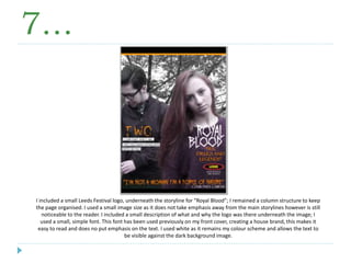 7…
I included a small Leeds Festival logo, underneath the storyline for “Royal Blood”; I remained a column structure to keep
the page organised. I used a small image size as it does not take emphasis away from the main storylines however is still
noticeable to the reader. I included a small description of what and why the logo was there underneath the image; I
used a small, simple font. This font has been used previously on my front cover, creating a house brand, this makes it
easy to read and does no put emphasis on the text. I used white as it remains my colour scheme and allows the text to
be visible against the dark background image.
 