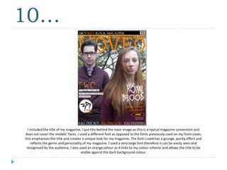 10…
I included the title of my magazine, I put this behind the main image as this is a typical magazine convention and
does not cover the models’ faces. I used a different font as opposed to the fonts previously used on my front cover,
this emphasises the title and creates a unique look for my magazine. The font I used has a grunge, quirky effect and
reflects the genre and personality of my magazine. I used a very large font therefore it can be easily seen and
recognised by the audience, I also used an orange colour as it links to my colour scheme and allows the title to be
visible against the dark background colour.
 
