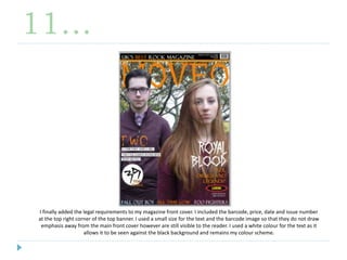 11…
I finally added the legal requirements to my magazine front cover. I included the barcode, price, date and issue number
at the top right corner of the top banner. I used a small size for the text and the barcode image so that they do not draw
emphasis away from the main front cover however are still visible to the reader. I used a white colour for the text as it
allows it to be seen against the black background and remains my colour scheme.
 