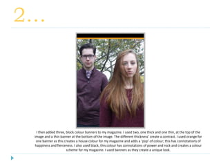 2…
I then added three, block colour banners to my magazine. I used two, one thick and one thin, at the top of the
image and a thin banner at the bottom of the image. The different thickness’ create a contrast. I used orange for
one banner as this creates a house colour for my magazine and adds a ‘pop’ of colour; this has connotations of
happiness and fierceness. I also used black, this colour has connotations of power and rock and creates a colour
scheme for my magazine. I used banners as they create a unique look.
 