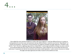 4…
I then added the main storyline headlines on either side of my magazine, I used two different fonts as it creates an
exciting theme for my front cover and represents the two different bands. I used the same font for “Royal Blood” as I
used for the quotation, this remains a house brand for my magazine and keeps the page organised. I included a new
font for “Two”; this font is slightly grunge and has a faded effect. I used orange and white as it keeps my colour scheme
occurring and allows the front cover to look more professional. I used a large font size as this allows the text to be
easily seen, it represents the title for the storylines and creates a bold impression. I used a column structure as it allows
the page to be kept organised and makes it easier for the audience to read.
 