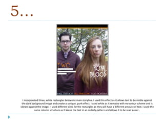 5…
I incorporated three, white rectangles below my main storyline. I used this effect as it allows text to be visible against
the dark background image and creates a unique, punk effect. I used white as it remains with my colour scheme and is
vibrant against the image; I used different sizes for the rectangles as they will have a different amount of text. I used the
same column structure as it keeps the text in an orderly pattern and allows it to be read easier .
 