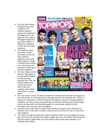 ● This front cover follows
the general layout and
conventions of a
standard magazine
because the masthead is
the biggest text on the
page, the main image is
the biggest image and it
uses direct address. It
follows the conventions
of other ‘top of the pops’
magazines.
● The masthead is bold
and written in white,
surrounded by pink and
stars, making it
appealing to the young
target audience. It helps
to maintain brand identity
as it is the same as the
masthead on other top of
the pops magazines.
● The main image is of one
direction, they appeal to
a young female audience
as they are young
attractive boys. They are
looking straight at the
camera and smiling
which makes the
magazine seem friendly
and inviting to a young
reader.
● The main sell line ‘unlock 1D’s hearts’ will attract one direction fans and help the magazine to
sell a lot of copies. It is the largest text on the page apart from the masthead and is written in
bright pink in a bold font. It is the first thing that the audience notices on the page therefore it
is effective. The other sell lines are placed down the left hand side along with related images,
they are all things which will most likely appeal to a young female audience and will
encourage them to buy and read the magazine.
● The layout of the cover helps to maintain brand identity by using the same masthead and
following a very similar layout. It makes it clear as soon as you look at it that it is a top of the
pops magazine.
● The colours are bright and bold which helps to emphasize that it is a pop magazine for young
girls, the use of pink and bright blue makes it appear very busy. All the fonts used are big and
bold and mostly in capital letters, this is the same on all top of the pops magazines, so it
maintains brand identity.
 