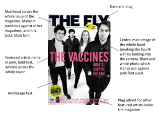 Masthead across the
whole issue of the
magazine. Makes it
stand out against other
magazines, and it is
bold, black font
Central main image of
the whole band
breaking the fourth
wall by looking into
the camera. Black and
white photo which
stands out against
pink font used.
Featured artists name
in pink, bold text,
written across the
whole cover
Date and plug
Plug advert for other
featured artists inside
the magazine
Anchorage text
 