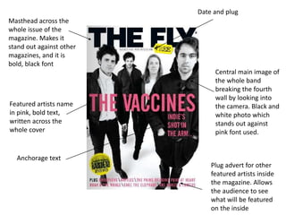 Masthead across the
whole issue of the
magazine. Makes it
stand out against other
magazines, and it is
bold, black font
Central main image of
the whole band
breaking the fourth
wall by looking into
the camera. Black and
white photo which
stands out against
pink font used.
Featured artists name
in pink, bold text,
written across the
whole cover
Date and plug
Plug advert for other
featured artists inside
the magazine. Allows
the audience to see
what will be featured
on the inside
Anchorage text
 