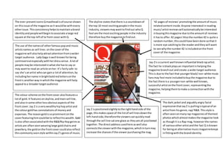 Jay-Zis a current well knowninfluential blackrapartist.
The fact he isblackplaysan importantinhelping the
magazine branchout and create a widertargetaudience.
Thisis due to the fact that youngerblack/non-white music
fansmay feel more includedtobuythe magazine due to
the fact there isa youngernon-white well known,
successful artistonthe frontcover,representingthe
magazine,helpingthemtomake a connectionwiththe
magazine.
The ever-presenticonicQmasthead isof course shown
on thisissue of the magazine asit wouldbe withevery
otherissue. Thisconsistencyhelpstomaintainabrand
identityandpeoplewillbegintoassociate alarge red
square at the top leftof ta front coverwithQ.
The use of the namesof otherfamouspopand music
artistsnamesas sell lines onthe coverof the
magazine will alsohelpattractattentionfromawider
target audience. LadyGaga iswell knownforbeing
controversial especiallywithherdresssense. A lotof
people maybe interestedinwhatshe hasto say or
may wantto read an article onher. It’s fairlysafe to
say she’sanartist whocan gaina lotof attention,by
includinghername inbrightboldredlettersonthe
frontis anotherway inwhichthe magazine will help
appeal toa broadertargetaudience
’42 pagesof reviews’promotingthe amountof music
relatedcontentinside.Anyone interested inreading
music/artistreviewswillautomaticallybe interested
inbuyingthismagazine due tothe amountof reviews
it hasto offer.42 pages! Alsothe number42 is quite a
randomnumber,thiscouldhave beendone sothatit
ismore eye catchingto the readerandtheywill want
to see whythe number42 isincludedonthe front
coverof the magazine.
The skyline statesthatthere isa countdownof
the top 10 most excitingpeopleinthe music
industry,viewersmaywanttofindout whoQ
feel are the mostexcitingpeople inthe industry
therefore buythe magazine tofindout.
The dark jacketand arguablyangry facial
expressionthatJayZ is pullingistypical of an
artistfrom hisgenre,rap/R&B. Thisstyle is
oftenseenonmanyrap magazinesof themed
photoswhichalmostmakesthe magazine look
as thoughit isa Rap mag, howeverthe names
of variousotherartistand the fact Q isknown
for beinganalternative musicmagazinekeeps
infittingwiththe brandidentity.
The colour scheme onthe frontcover alsofeaturesa
lotof gold.It featuresonskyline,andmainsell line,
and alsoinsome otherlessobviousaspectsof the
frontcover.Jay Z is a verywealthyhiphopartistand
the colourgoldhas connotationsof moneyand
expenses.The reasongoldissoprominentonthe
coverfeaturinghimcouldbe to reflecthiswealth. Gold
isalso oftenassociatedwiththe R&B/RipHopgenre as
artistsare oftenseenwearinglarge goldchainsand
jewellery,the goldonthe frontcovercouldalsoreflect
thiscommonlyseenstyle withinJayZ’sgenre of music.
Jay Z ispositionedslightlytothe righthandside of the
page,thismakesspace of the listof sell linesdownthe
left-handside,thereforethe viewerscanquicklyread
throughthe sell line satone glace as theyare all positioned
together.The directaddressusedhere as well also
connectsthe viewerwiththe magazine,whichinturnmay
increase the chancesif the viewerpurchasingthe mag.
 