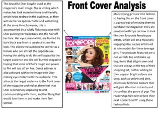 The beautiful Cher Lloyd is used as the
magazine’s main image. She is smiling which
makes her look more feminine and friendly,
                                                   Many young girls are into fashion,
which helps to draw in the audience, as they
                                                   so having this on the front cover
will see her as approachable and welcoming.
                                                   is a great way of enticing them to
At the same time, however, this is
                                                   purchase the magazine! They are
accompanied by a subtly flirtatious pose with
                                                   provided with tips on how to look
Cher pushing her head back and the hair off
                                                   like their favourite female pop
her face. Her eyes, meanwhile, are framed by
                                                   artists, which will be a massively
dark black eye-liner to create a kitten-like
                                                   engaging idea, as pop artists act
look. This allows the audience to see her as a
                                                   as role models for these teenage
female who can attract the opposite sex.
                                                   girls. The products featured are a
Having the ability to do this will appeal to the
                                                   nail varnish, top and make up
target audience and she will buy the magazine
                                                   bag, items that all girls own and
hoping that some of Cher’s magic and power
                                                   that are always at the top of their
to flirt will rub off on her. Direct address is
                                                   shopping list, further adding to
also achieved within the image with Cher
                                                   their appeal. Bright colours are
making eye contact with the audience. This
                                                   used, such as yellow and pink,
attracts the target audience to the front cover
                                                   essentially feminine colours that
of the magazine and makes them feel that
                                                   will grab attention instantly and
Cher is personally appealing to and
                                                   that reflect the genre of pop. The
communicating with them, another thing that
                                                   readership may even create their
would lure them in and make them feel
                                                   next ‘concert outfit’ using these
special.
                                                   fashion finds.
 