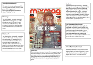 Target Audience and Genre: 
Mixmag is aimed mainly at young adults 
around 20 years old up to around 35, the 
genre of the magazine is 
disco/urban/drum bass/hard dance/ 
electro/ dubstep/ trance. 
Main Image: 
The front cover of this issue from June 
2013 emphasizes the genre due to the 
photograph being of the well-known 
electronic-music duo Disclosure. The 
animation effect is their logo, but it also 
suggests that their music is synthesized 
music. 
Model credit: 
The model credit “Disclosure” allows the 
audience who may be unsure as to who 
the main image is of aware of who the 
main stories in this issue will be about. 
Also, it being central will draw the 
attention of the audience towards it, 
especially due to it being capitalized harsh 
font and as they're also isn't a lot of white 
font anywhere else on the front cover. 
Masthead: 
The masthead of the magazine is “Mixmag”, 
although the main image over-laps part of the 
word, it still strongly stands out due to the 
bright red font, also Mixmag emphasizes the 
genre of the magazine, as “mix” is usually 
referred to the tracks that DJs make and is 
commonly associated with the dance music/DJ 
culture. Mixmag is also written in serif which 
makes it gentler on the eyes and makes it seem 
like more of an informal magazine. 
The Gutenberg Design Principle: 
The primary optical area is taken up by the 
masthead; this is done as it is the main place 
which the audience will look at first. Then the 
main cover line is in the middle, as this is 
direction in which the audience will look as 
their reading will gravitate towards the 
terminal area and then to the weak fallow area 
which has some smaller cover lines. 
Colours/Typefaces/House style: 
The magazine seems to have a specific style 
and sticks with the same three colors of black, 
red and white. Also, sans serif fonts give a 
degree of casualness and sophistication. 
Cover lines: 
There are numerous cover lines on the front page, they're all 
grouped together in specific categories, such as ones to do 
with Ibiza, and there’s one on what you could win and then 
one on other articles in the magazine. Cover lines such as 
“Daft Punk” are iconic to the genre, therefore attract the 
genre. 
 