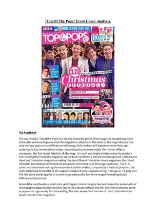 ‘Top Of The Pops’ Front Cover Analysis.
The Masthead
The mastheadis‘Top of the Pops’thisclearlyshowsthe genre of the magazine straightawayand
allowsthe audience toguesswhatthe magazine isaboutalso The name of the mag indicatesthat
onlythe ‘top’popartists will feature inthismag.Onlythe bestwill be presentedtothe target
audience.Italsorhymeswhichmakesitsoundcatchyand memorable the rhyme reflects
moreover, the fun brand identity of the mag. It isboldand brightwhichcatchesthe reader’s
eyesmakingthemreadthe magazine.Asthe textiswhite ona vibrantpinkbackgrounditallowsitto
standout fromother magazinesmakingthisone differentfromothermusicmagazines,the colour
white hasconnotationsof innocence andyouth,remindingusof the target audience.The ‘S’ is
curledanddecoratedmakingthe headerlookstylishandfun,comparedtoa basicdisplayfont,the
slightscriptlooktothe title of the magazine makesitlook funandexciting.Italsogivesita girlyfeel.
The fact some wordsappear ina circle shape addsto the funof the magazine makingitlook
differentandstandout.
Aroundthe mastheadare small stars,whichagain,linkto the girlyfeel andmakesthe personalityof
the magazine appearbubblyandfun.Itgivesita decoratedlookandfeel andlinkstothe popgenre
as pop musicisgenerallyfunandexciting.The starsalsoreflectthe ideaof ‘stars’andcelebrities
whichfeature inthe magazine.
 